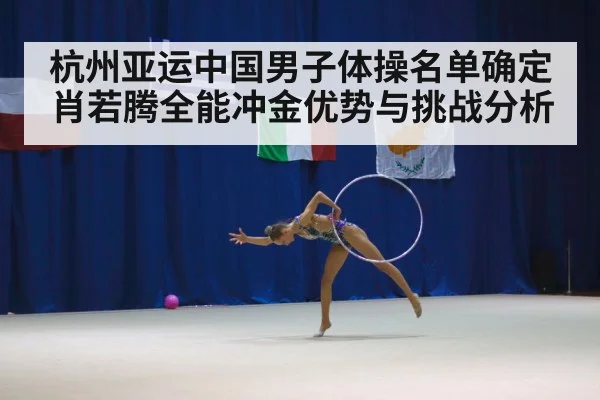 杭州亚运中国男子体操名单确定 肖若腾全能冲金优势与挑战分析